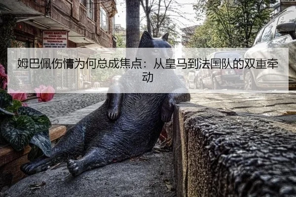 姆巴佩伤情为何总成焦点：从皇马到法国队的双重牵动